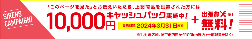 「このページを見た」とお伝えいただき、上記商品を設置された方には10,000円キャッシュバック実施中！+出張費無料!※1｜実施期間：2024年3月31日まで｜※1：対象区域：神戸市西区から100km圏内（一部離島を除く）