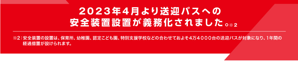 2023年4月より送迎バスへの安全装置設置が義務化されました。※2｜※安全装置の設置は、保育所、幼稚園、認定こども園、特別支援学校などの合わせておよそ４万４０００台の送迎バスが対象になり、１年間の経過措置が設けられます。